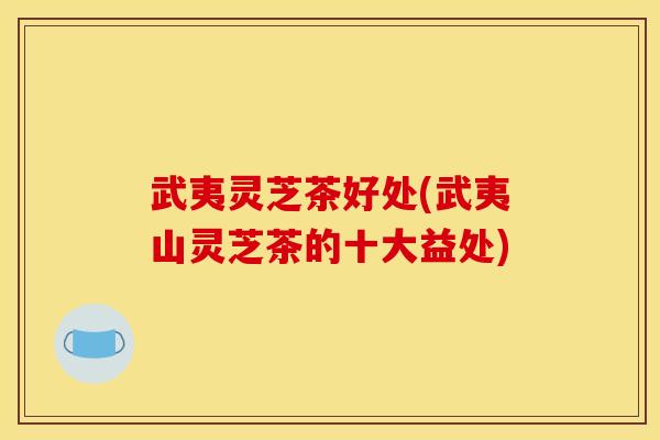 武夷灵芝茶好处(武夷山灵芝茶的十大益处)
