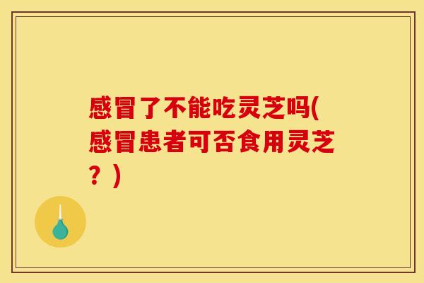 感冒了不能吃灵芝吗(感冒患者可否食用灵芝？)