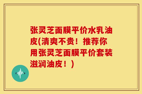 张灵芝面膜平价水乳油皮(清爽不贵!推荐你用张灵芝面膜平价套装滋润油皮!)