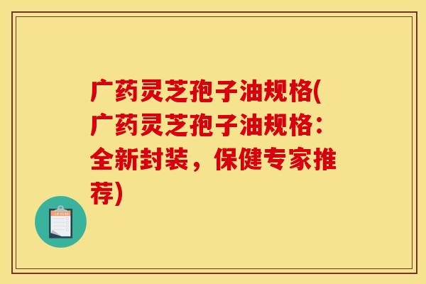广药灵芝孢子油规格(广药灵芝孢子油规格:全新封装,保健专家推荐)