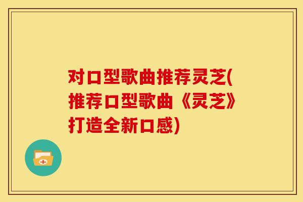 对口型歌曲推荐灵芝(推荐口型歌曲《灵芝》打造全新口感)