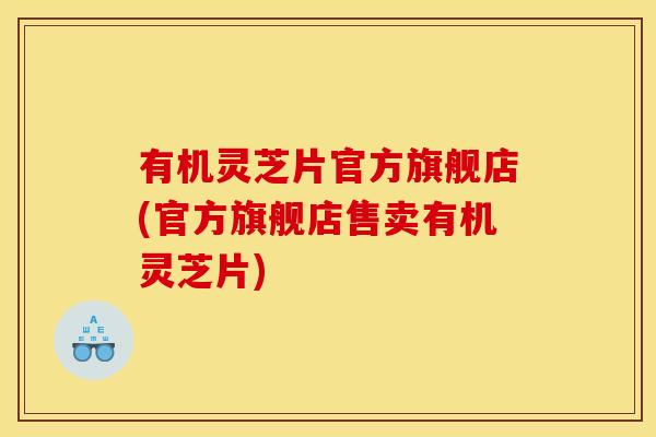 有机灵芝片官方旗舰店(官方旗舰店售卖有机灵芝片)