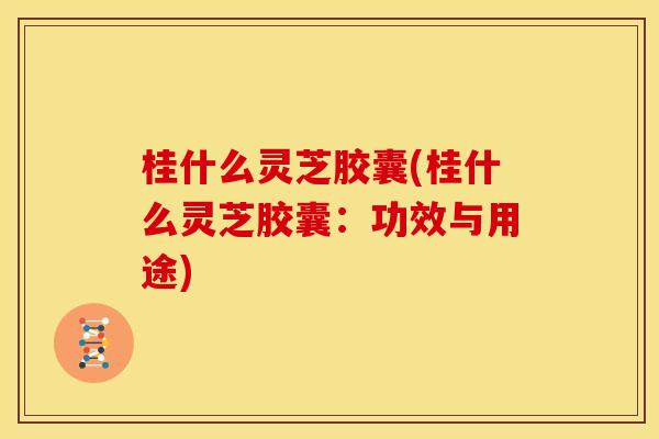 桂什么灵芝胶囊(桂什么灵芝胶囊:功效与用途)
