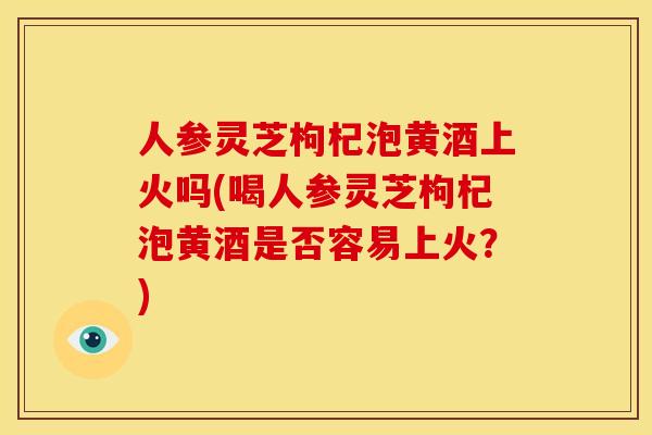 人参灵芝枸杞泡黄酒上火吗(喝人参灵芝枸杞泡黄酒是否容易上火?)