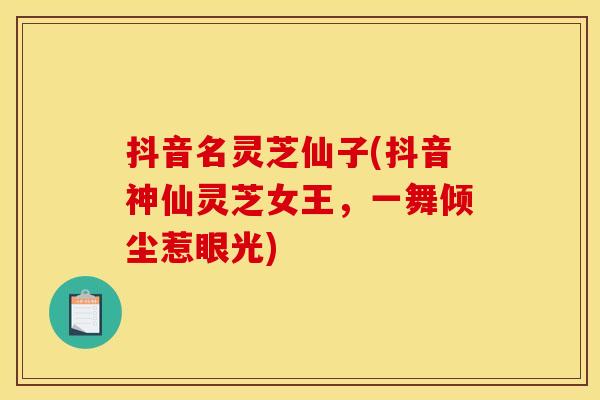 抖音名灵芝仙子(抖音神仙灵芝女王,一舞倾尘惹眼光)