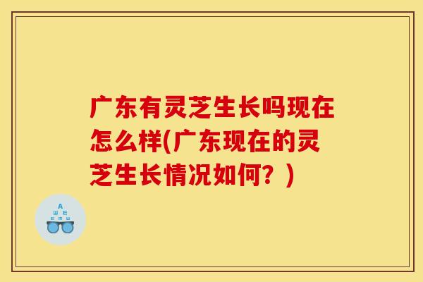 广东有灵芝生长吗现在怎么样(广东现在的灵芝生长情况如何?)