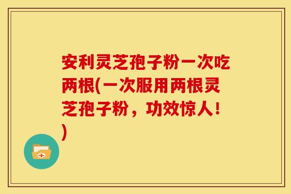 安利灵芝孢子粉一次吃两根(一次服用两根灵芝孢子粉,功效惊人!)
