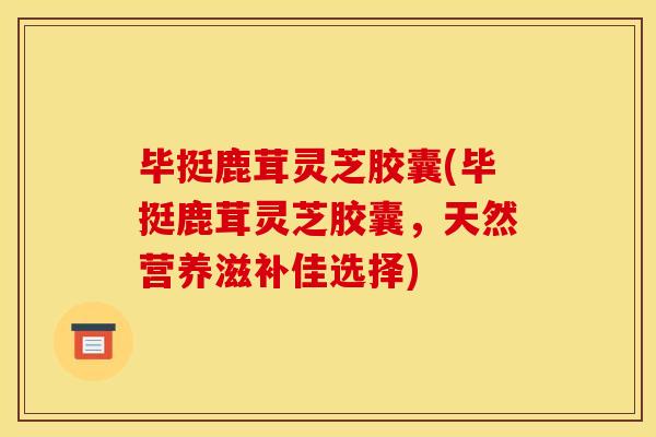 毕挺鹿茸灵芝胶囊(毕挺鹿茸灵芝胶囊，天然营养滋补佳选择)