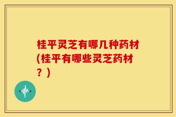 桂平灵芝有哪几种药材(桂平有哪些灵芝药材？)