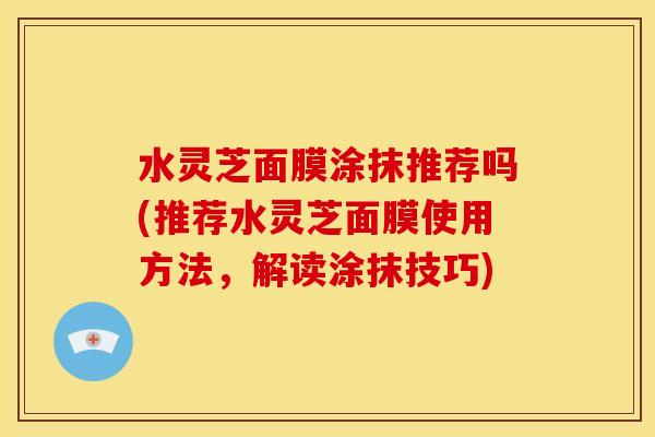 水灵芝面膜涂抹推荐吗(推荐水灵芝面膜使用方法,解读涂抹技巧)
