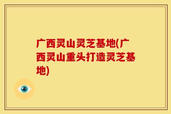 广西灵山灵芝基地(广西灵山重头打造灵芝基地)