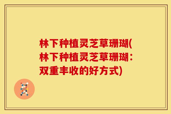 林下种植灵芝草珊瑚(林下种植灵芝草珊瑚：双重丰收的好方式)