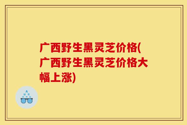 广西野生黑灵芝价格(广西野生黑灵芝价格大幅上涨)