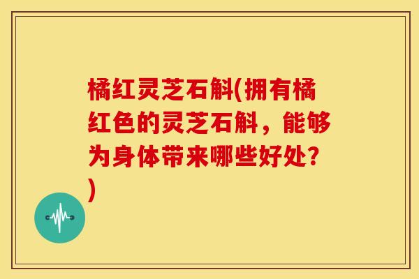 橘红灵芝石斛(拥有橘红色的灵芝石斛，能够为身体带来哪些好处？)