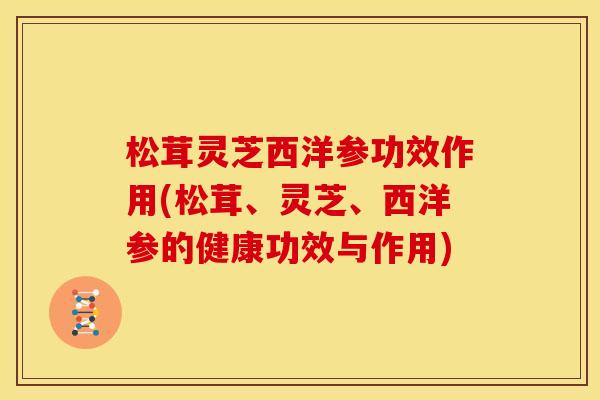 松茸灵芝西洋参功效作用(松茸、灵芝、西洋参的健康功效与作用)