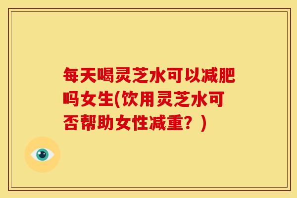 每天喝灵芝水可以减肥吗女生(饮用灵芝水可否帮助女性减重？)