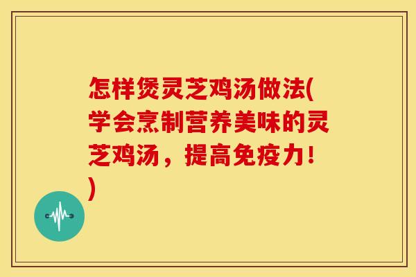 怎样煲灵芝鸡汤做法(学会烹制营养美味的灵芝鸡汤,提高免疫力!)