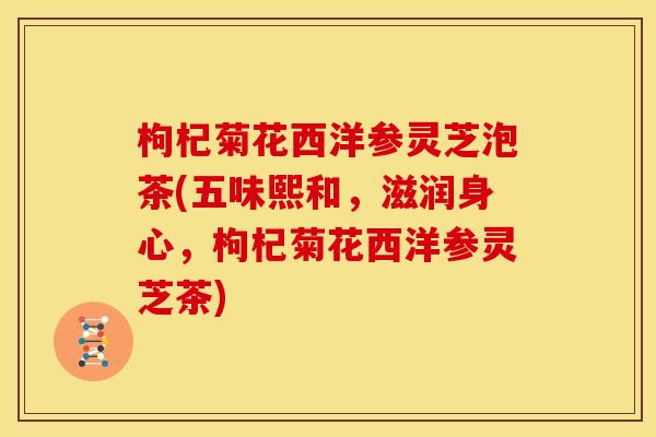 枸杞菊花西洋参灵芝泡茶(五味熙和,滋润身心,枸杞菊花西洋参灵芝茶)