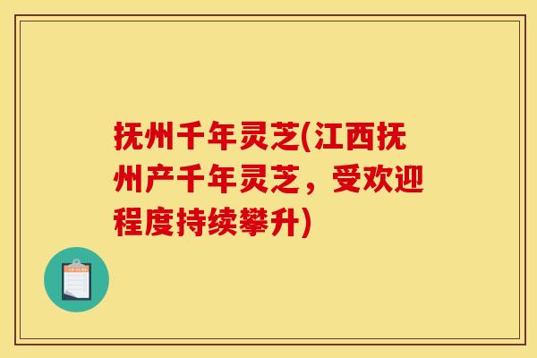 抚州千年灵芝(江西抚州产千年灵芝,受欢迎程度持续攀升)