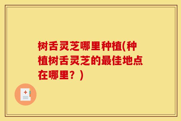 树舌灵芝哪里种植(种植树舌灵芝的最佳地点在哪里？)