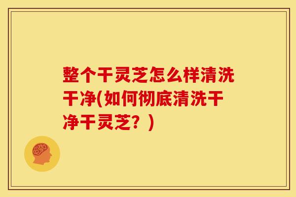 整个干灵芝怎么样清洗干净(如何彻底清洗干净干灵芝?)