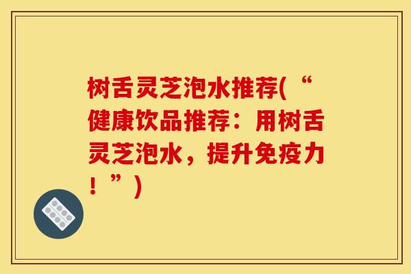 树舌灵芝泡水推荐(“健康饮品推荐:用树舌灵芝泡水,提升免疫力!”)