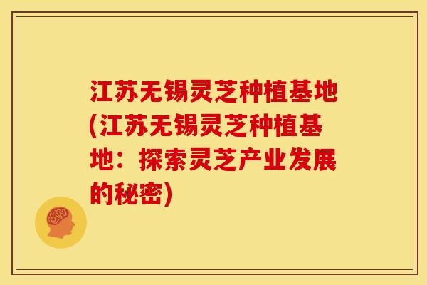 江苏无锡灵芝种植基地(江苏无锡灵芝种植基地:探索灵芝产业发展的秘密)