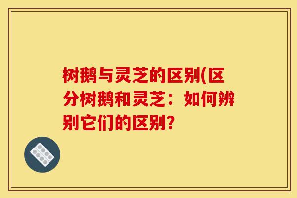树鹅与灵芝的区别(区分树鹅和灵芝:如何辨别它们的区别?