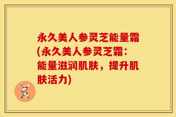 永久美人参灵芝能量霜(永久美人参灵芝霜:能量滋润肌肤,提升肌肤活力)
