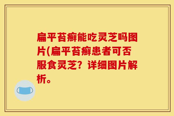 扁平苔癣能吃灵芝吗图片(扁平苔癣患者可否服食灵芝？详细图片解析。