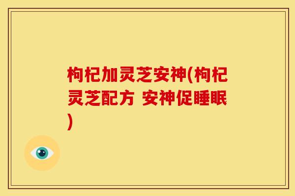 枸杞加灵芝安神(枸杞灵芝配方 安神促睡眠)