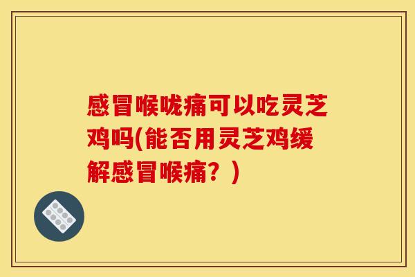 感冒喉咙痛可以吃灵芝鸡吗(能否用灵芝鸡缓解感冒喉痛?)