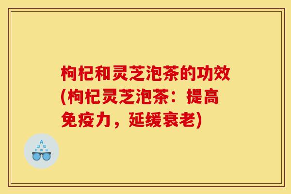 枸杞和灵芝泡茶的功效(枸杞灵芝泡茶：提高免疫力，延缓衰老)