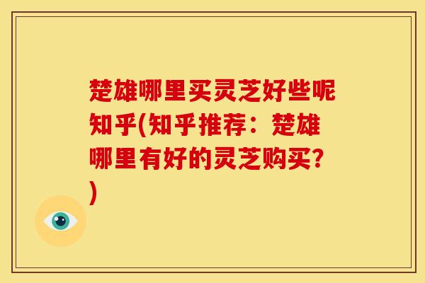 楚雄哪里买灵芝好些呢知乎(知乎推荐:楚雄哪里有好的灵芝购买?)