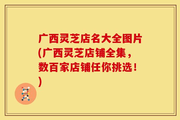广西灵芝店名大全图片(广西灵芝店铺全集,数百家店铺任你挑选!)