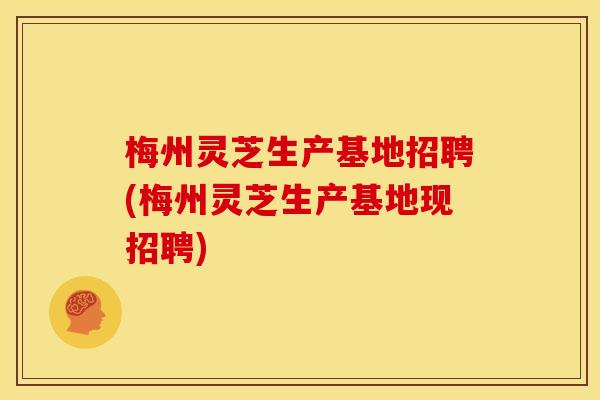 梅州灵芝生产基地招聘(梅州灵芝生产基地现招聘)