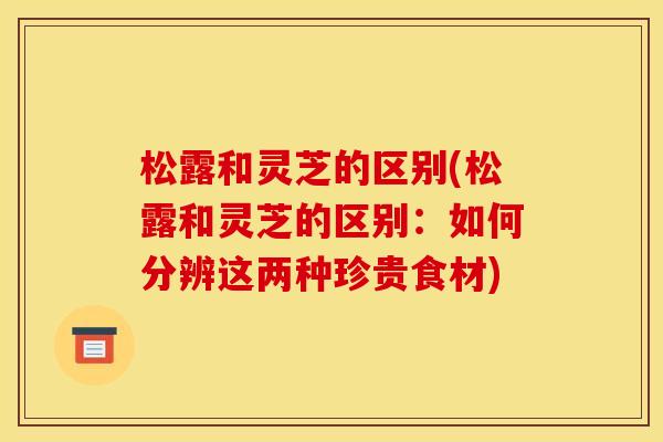 松露和灵芝的区别(松露和灵芝的区别:如何分辨这两种珍贵食材)