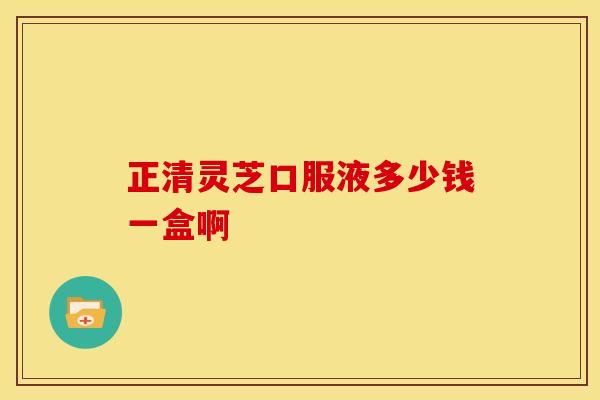 正清灵芝口服液多少钱一盒啊