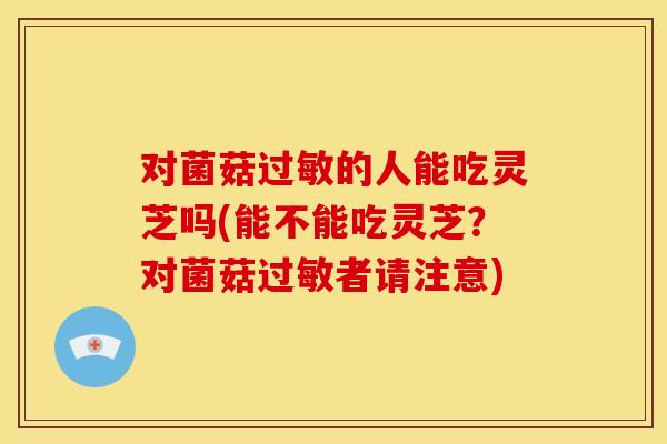 对菌菇过敏的人能吃灵芝吗(能不能吃灵芝?对菌菇过敏者请注意)