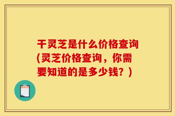 干灵芝是什么价格查询(灵芝价格查询,你需要知道的是多少钱?)