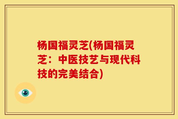 杨国福灵芝(杨国福灵芝：中医技艺与现代科技的完美结合)