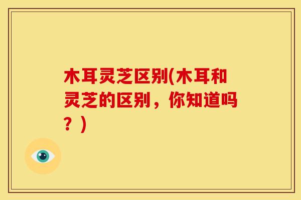 木耳灵芝区别(木耳和灵芝的区别,你知道吗?)