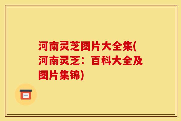 河南灵芝图片大全集(河南灵芝:百科大全及图片集锦)