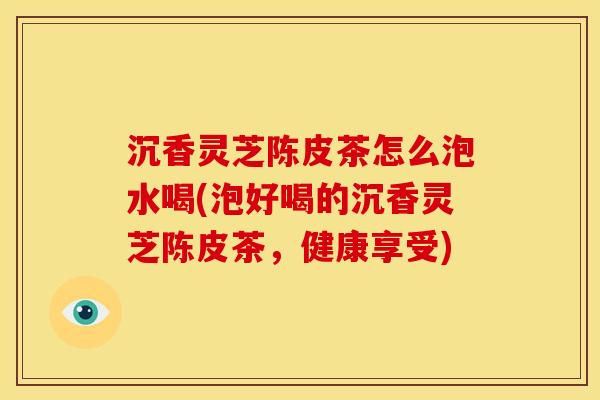 沉香灵芝陈皮茶怎么泡水喝(泡好喝的沉香灵芝陈皮茶,健康享受)