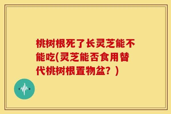 桃树根死了长灵芝能不能吃(灵芝能否食用替代桃树根置物盆?)
