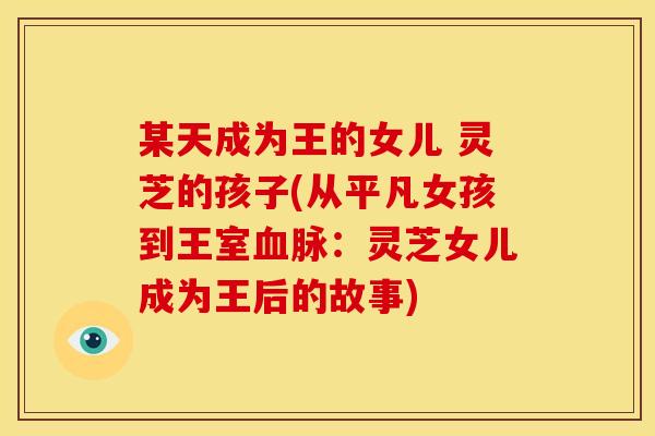 某天成为王的女儿 灵芝的孩子(从平凡女孩到王室血脉:灵芝女儿成为王后的故事)