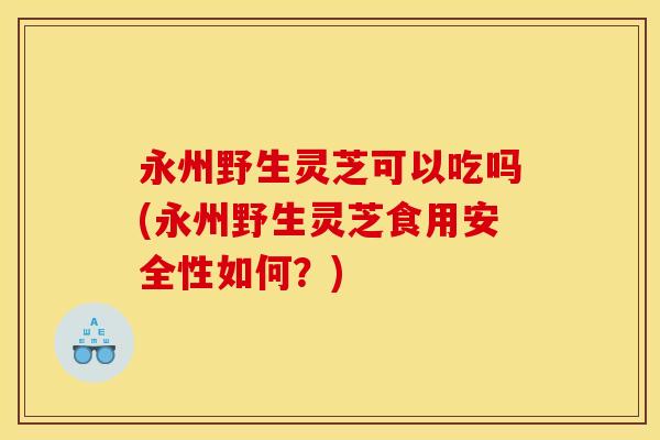 永州野生灵芝可以吃吗(永州野生灵芝食用安全性如何?)