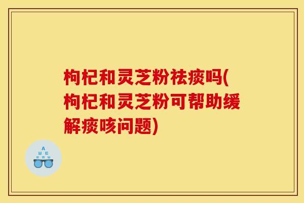 枸杞和灵芝粉祛痰吗(枸杞和灵芝粉可帮助缓解痰咳问题)
