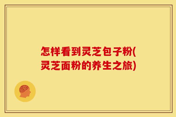 怎样看到灵芝包子粉(灵芝面粉的养生之旅)