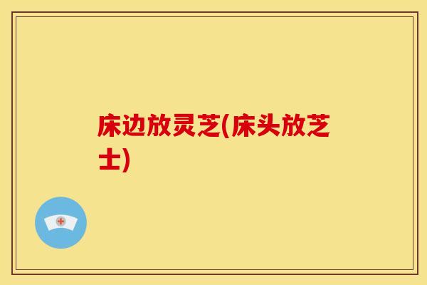 床边放灵芝(床头放芝士)